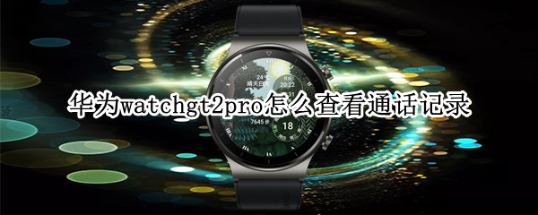 华为watchgt2pro怎么查看通话记录 华为手表新款watch gt2通话记录怎样查看