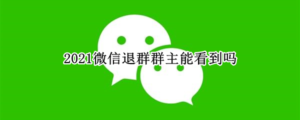 2021微信退群群主能看到吗 2021微信退群群里会有提示吗