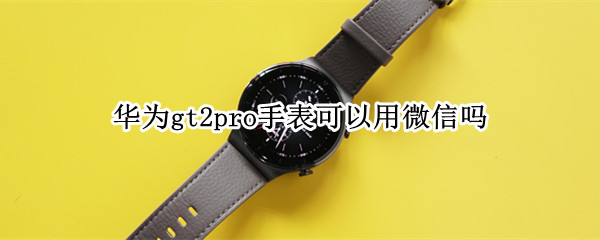 华为gt2pro手表可以用微信吗 华为手表gt2pro怎么用微信