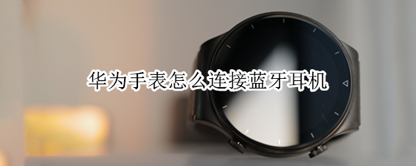 华为手表怎么连接蓝牙耳机 华为手表怎么连接蓝牙耳机找不到设备