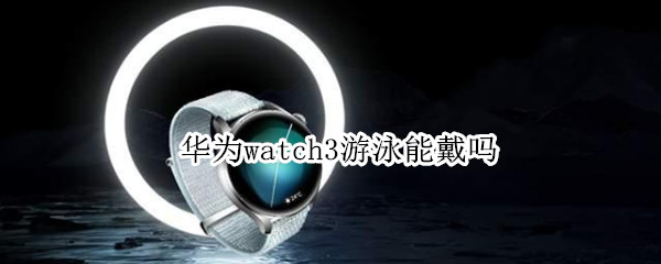 华为watch3游泳能戴吗（华为watch3可以游泳戴吗）