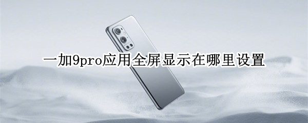 一加9pro应用全屏显示在哪里设置 一加9pro怎么设置全屏