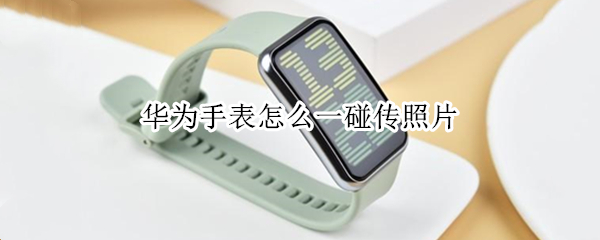 华为手表怎么一碰传照片（华为手表怎么一碰传照片就闪退）