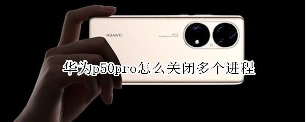 华为p50pro怎么关闭多个进程 华为p50pro如何关闭应用