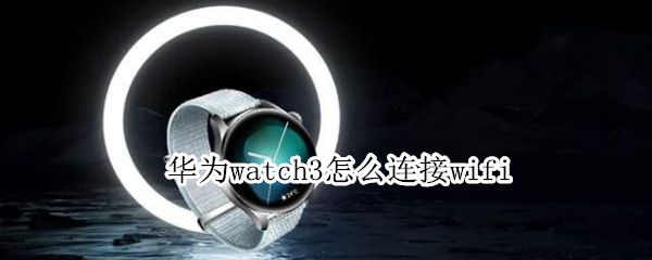 华为watch3怎么连接wifi 华为watch3怎么连接手机