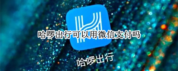 哈啰出行可以用微信支付吗（哈啰出行可以微信支付不）