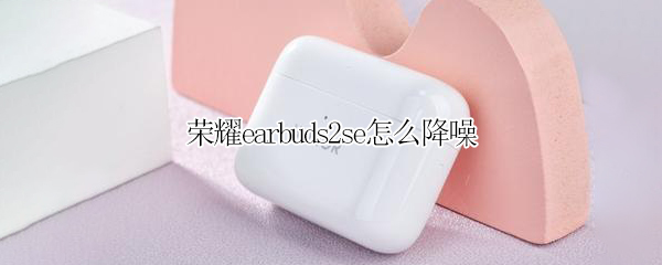 荣耀earbuds2se怎么降噪 荣耀earbuds2se降噪分贝DB