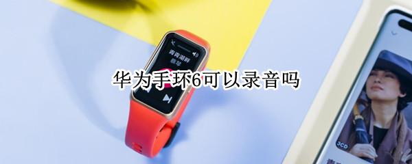 华为手环6可以录音吗 华为手环6可以录音吗怎么设置