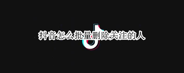 抖音怎么批量删除关注的人（抖音怎么批量删除关注的人的作品）