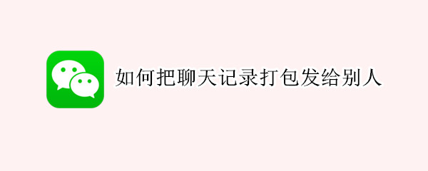 如何把聊天记录打包发给别人 如何把聊天记录打包发给别人看