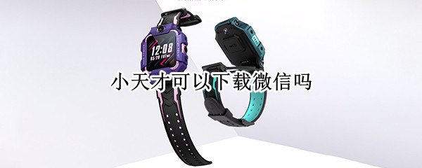 小天才可以下载微信吗 小天才能下载微信吗?