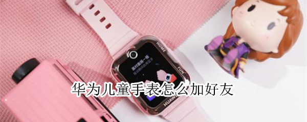 华为儿童手表怎么加好友（华为儿童手表怎么加好友小天才好友）