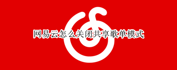 网易云怎么关闭共享歌单模式 网易云怎么关闭共享歌单模式显示