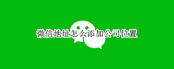 微信地址怎么添加公司位置 怎么能在微信发送位置添加公司地址