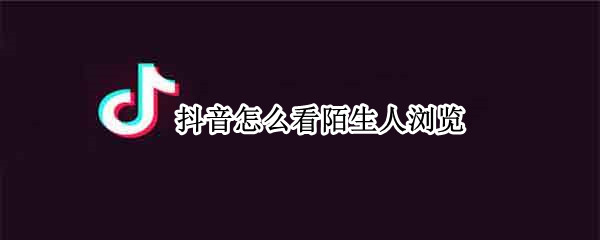 抖音怎么看陌生人浏览（抖音怎么看陌生人浏览了我）