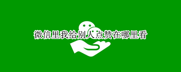 微信里我给别人点赞在哪里看 微信里我给别人点赞在哪里看到