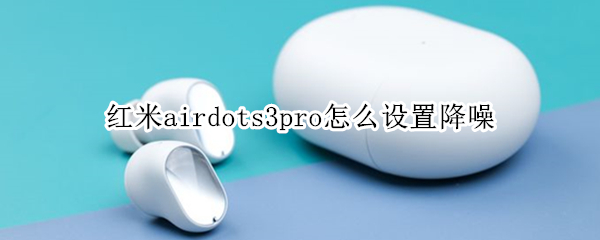 红米airdots3pro怎么设置降噪（redmiairdots3pro如何开启降噪）