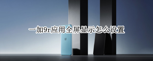 一加9r应用全屏显示怎么设置 一加9怎么设置全屏模式