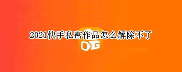 2021快手私密作品怎么解除不了 快手私密作品为什么删不掉
