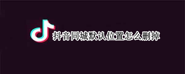 抖音同城默认位置怎么删掉 抖音上同城默认位置怎么删除