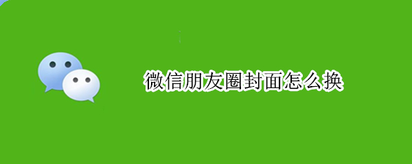 微信朋友圈封面怎么换 微信朋友圈封面怎么换回原来的