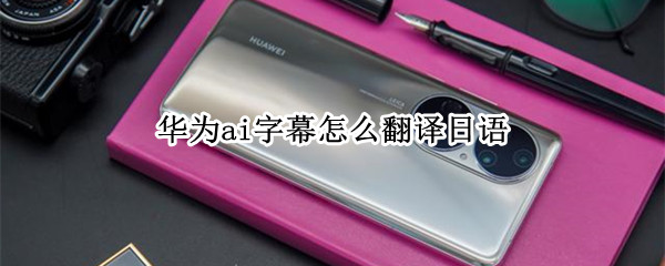 华为ai字幕怎么翻译日语（华为 AI字幕 日语）