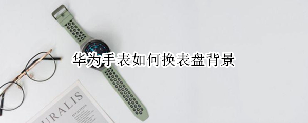 华为手表如何换表盘背景 华为手表如何换表盘背景苹果手机