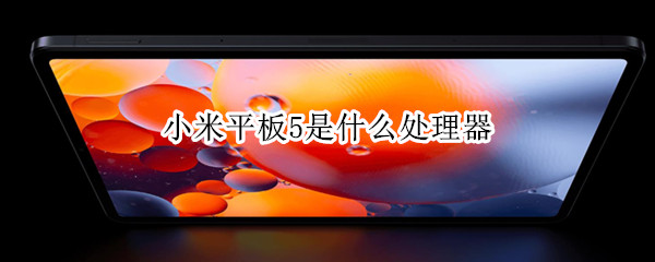 小米平板5是什么处理器（小米平板5是什么处理器的）