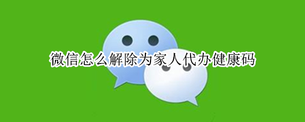 微信怎么解除为家人代办健康码 微信怎么解除为家人代办健康码山东