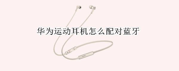 华为运动耳机怎么配对蓝牙 华为运动耳机怎么配对蓝牙功能