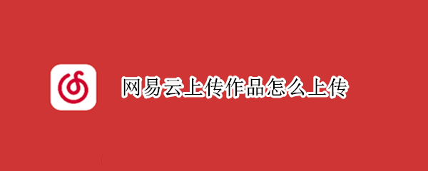 网易云上传作品怎么上传 网易云音乐怎么发布原创歌曲