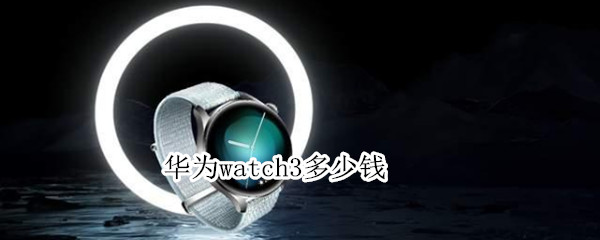 华为watch3多少钱 华为watch3多少钱能买到