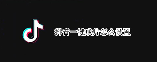 抖音一键成片怎么设置 抖音一键成片怎么设置时间
