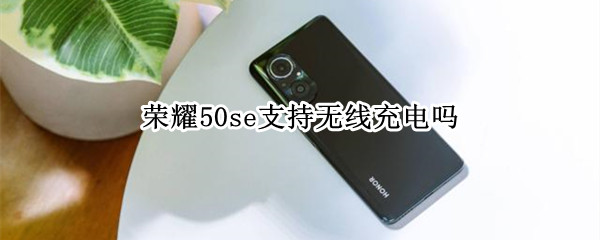 荣耀50se支持无线充电吗 荣耀50se支持无线充电吗手机
