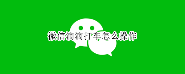 微信滴滴打车怎么操作 微信滴滴打车怎么操作的
