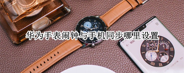 华为手表闹钟与手机同步哪里设置（华为手表闹钟与手机同步哪里设置最好）
