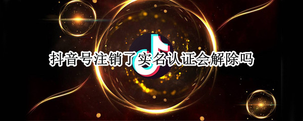 抖音号注销了实名认证会解除吗（抖音账号注销后实名认证会解除吗）