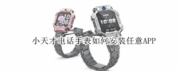 小天才电话手表如何安装任意APP 小天才电话手表如何安装任意APP