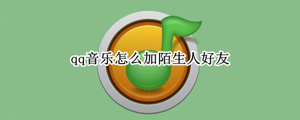 qq音乐怎么加陌生人好友（qq音乐怎么一起听歌陌生人）