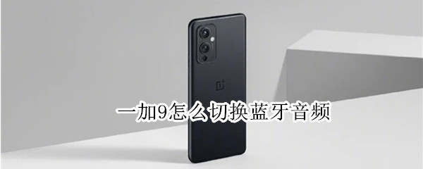 一加9怎么切换蓝牙音频（一加9怎么切换蓝牙音频设备）