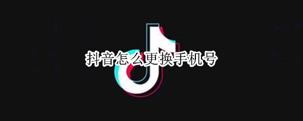 抖音怎么更换手机号 抖音怎么更换手机号码绑定