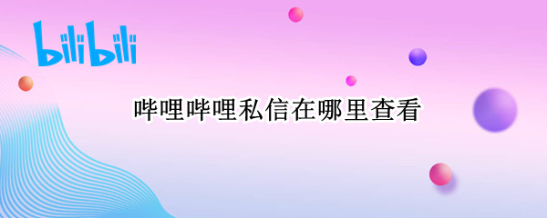 哔哩哔哩私信在哪里查看 哔哩哔哩怎么查看私信