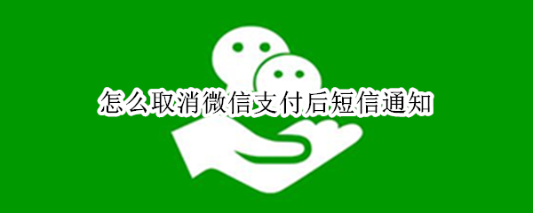 怎么取消微信支付后短信通知 微信支付后怎么取消短信提示