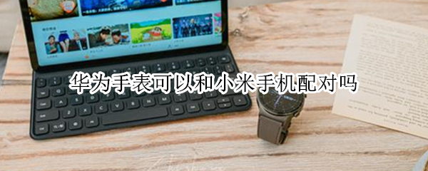 华为手表可以和小米手机配对吗（华为手表如何和小米手机配对）
