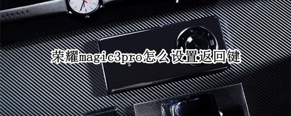 荣耀magic3pro怎么设置返回键 荣耀magic3怎么设置返回键隐藏