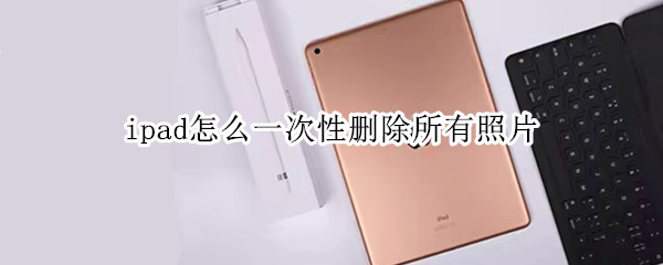 ipad怎么一次性删除所有照片（ipad如何一次性删除所有照片）