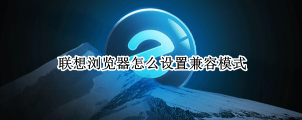 联想浏览器怎么设置兼容模式 联想浏览器的兼容性怎么设置