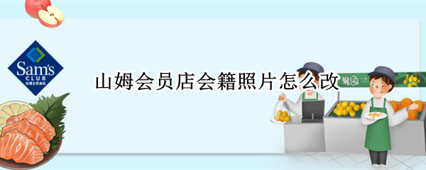 山姆会员店会籍照片怎么改（山姆会员店会籍照片怎么改的）