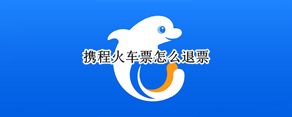 携程火车票怎么退票（携程火车票怎么退票不收手续费）