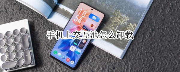 手机上交互池怎么卸载 手机软件交互池怎么卸载